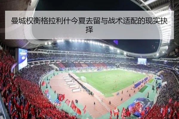 曼城权衡格拉利什今夏去留与战术适配的现实抉择 | c7c7·app
